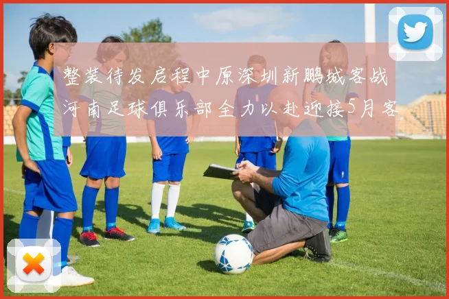 整装待发启程中原深圳新鹏城客战河南足球俱乐部全力以赴迎接5月客场挑战