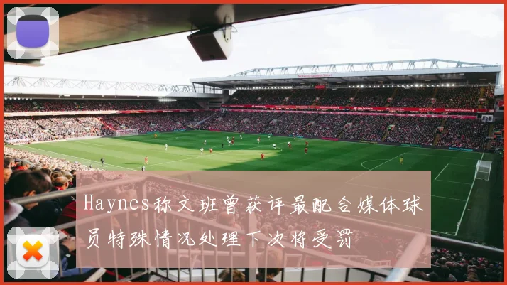 Haynes称文班曾获评最配合媒体球员特殊情况处理下次将受罚