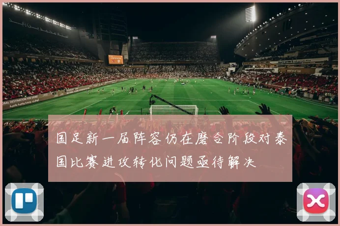 国足新一届阵容仍在磨合阶段对泰国比赛进攻转化问题亟待解决