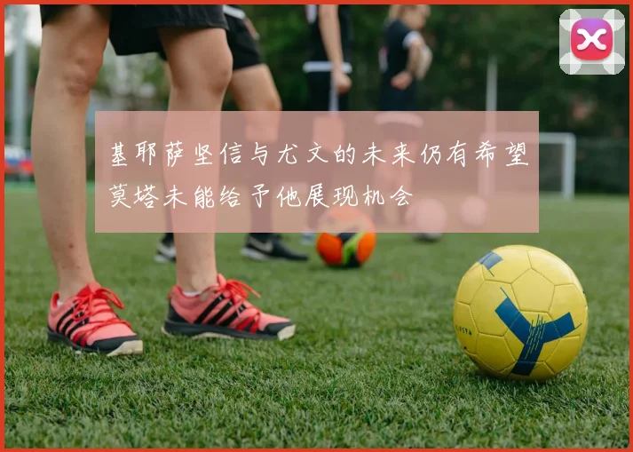 基耶萨坚信与尤文的未来仍有希望莫塔未能给予他展现机会