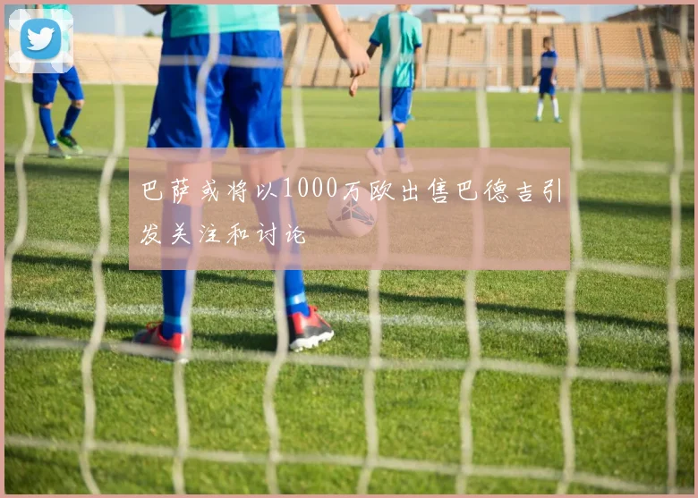 巴萨或将以1000万欧出售巴德吉引发关注和讨论