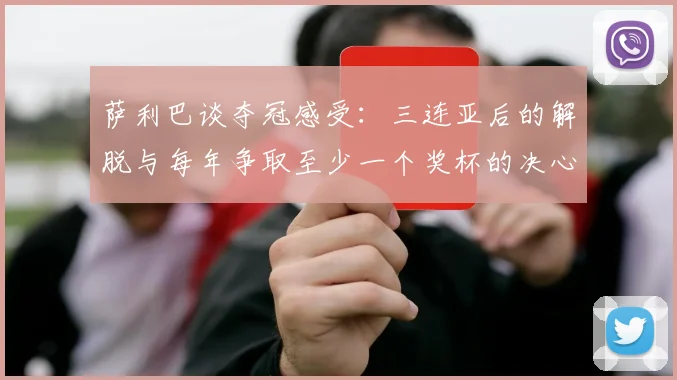 萨利巴谈夺冠感受：三连亚后的解脱与每年争取至少一个奖杯的决心