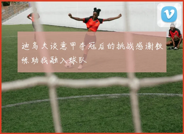 迪乌夫谈意甲夺冠后的挑战感谢教练助我融入球队