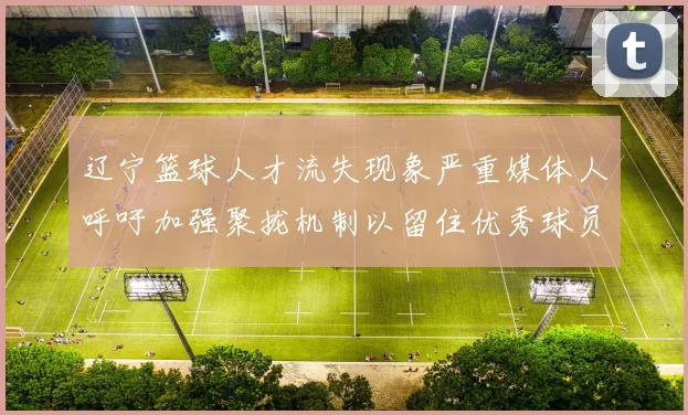 辽宁篮球人才流失现象严重媒体人呼吁加强聚拢机制以留住优秀球员