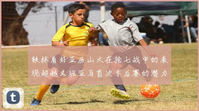 铁林看好亚历山大在抢七战中的表现超越文班亚马首次季后赛的潜力