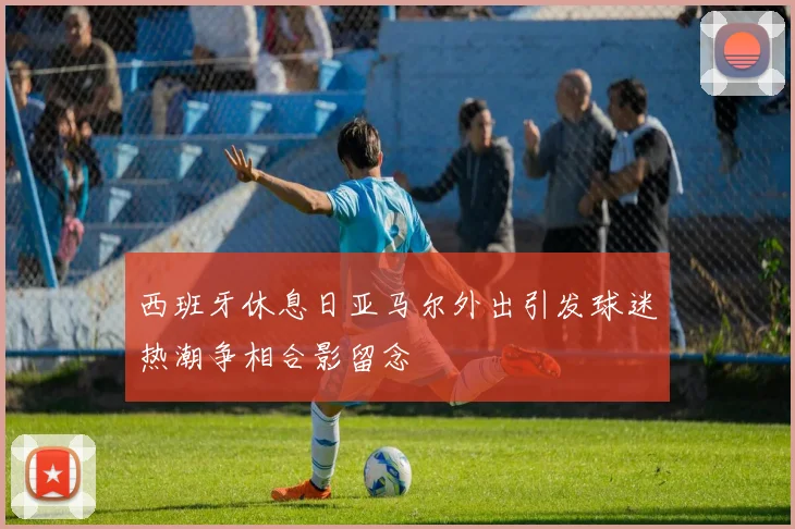 西班牙休息日亚马尔外出引发球迷热潮争相合影留念