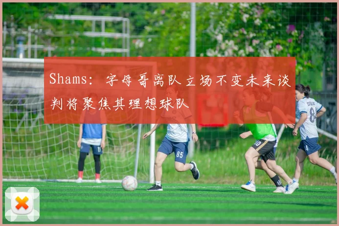 Shams：字母哥离队立场不变未来谈判将聚焦其理想球队