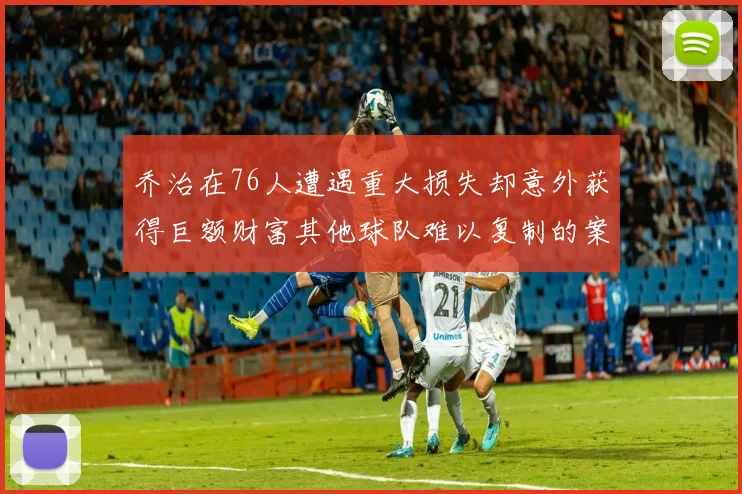 乔治在76人遭遇重大损失却意外获得巨额财富其他球队难以复制的案例