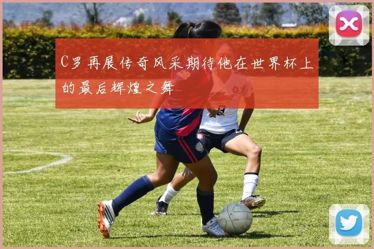 C罗再展传奇风采期待他在世界杯上的最后辉煌之舞