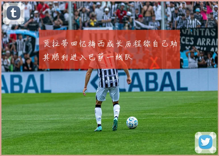 莫拉蒂回忆梅西成长历程称自己助其顺利进入巴萨一线队