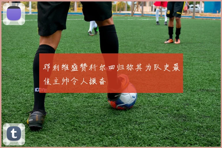 邓利维盛赞科尔回归称其为队史最佳主帅令人振奋