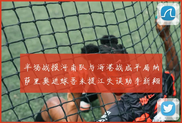 半场战报河南队与海港战成平局纳萨里奥进球吾米提江失误助李新翔扳平