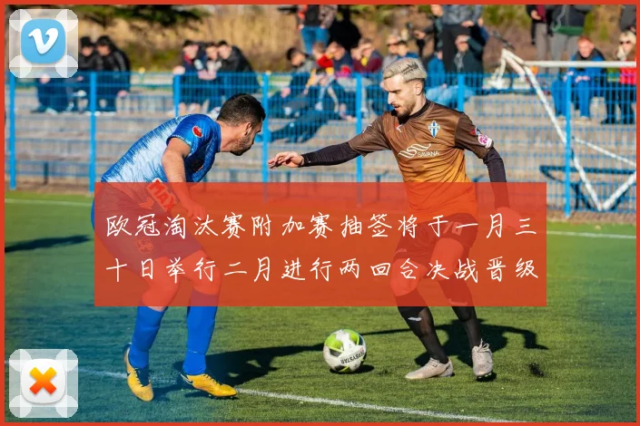 欧冠淘汰赛附加赛抽签将于一月三十日举行二月进行两回合决战晋级十六强