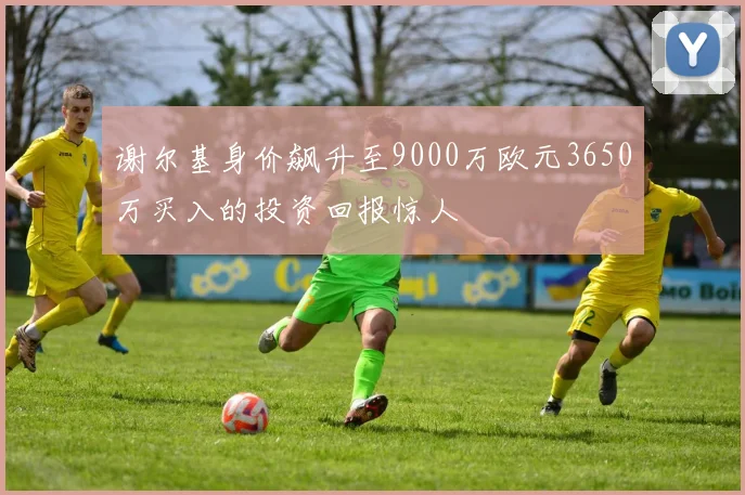 谢尔基身价飙升至9000万欧元3650万买入的投资回报惊人