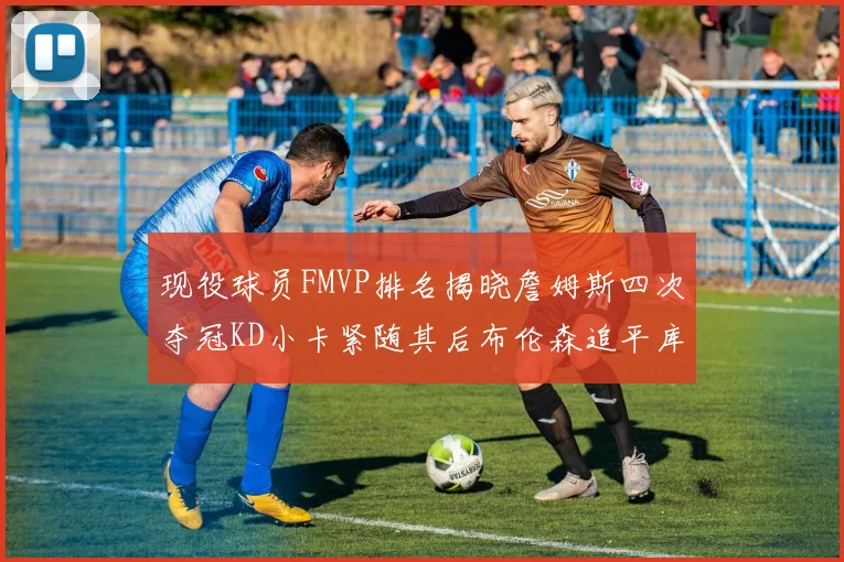 现役球员FMVP排名揭晓詹姆斯四次夺冠KD小卡紧随其后布伦森追平库里约基奇等