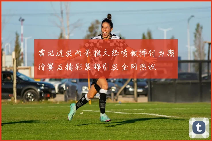 雷记连发两条推文怒喷假摔行为期待赛后精彩集锦引发全网热议