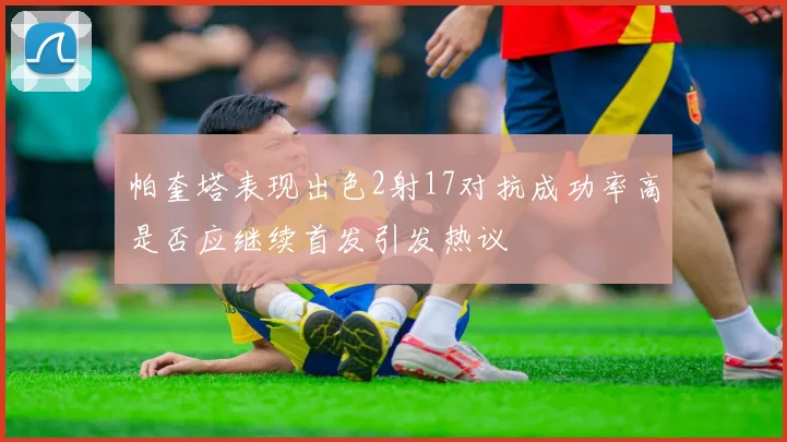 帕奎塔表现出色2射17对抗成功率高是否应继续首发引发热议