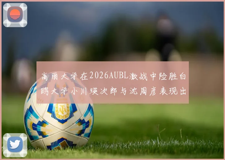 高丽大学在2026AUBL激战中险胜白鸥大学小川瑛次郎与沈周彦表现出色